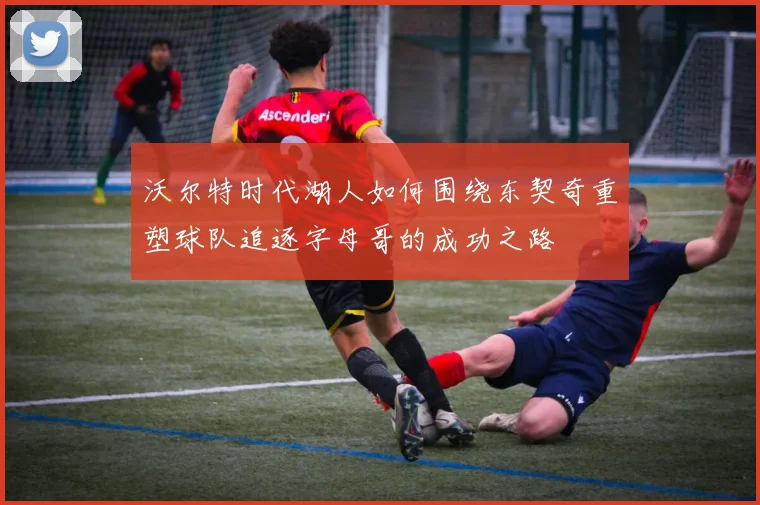 沃尔特时代湖人如何围绕东契奇重塑球队追逐字母哥的成功之路