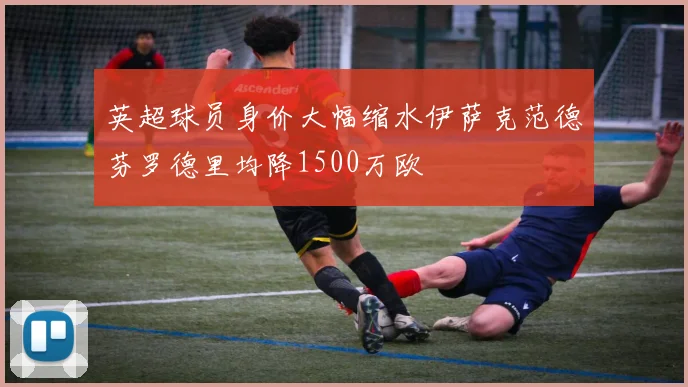 英超球员身价大幅缩水伊萨克范德芬罗德里均降1500万欧