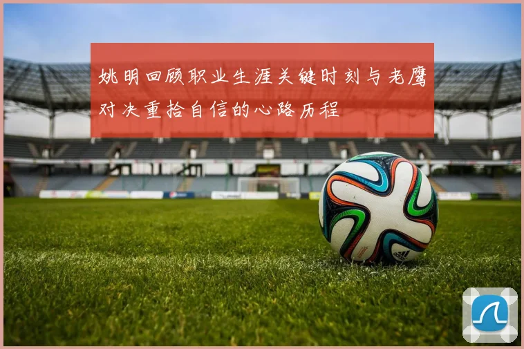 姚明回顾职业生涯关键时刻与老鹰对决重拾自信的心路历程