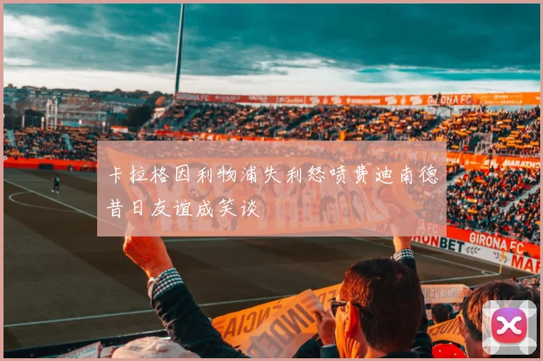 卡拉格因利物浦失利怒喷费迪南德昔日友谊成笑谈