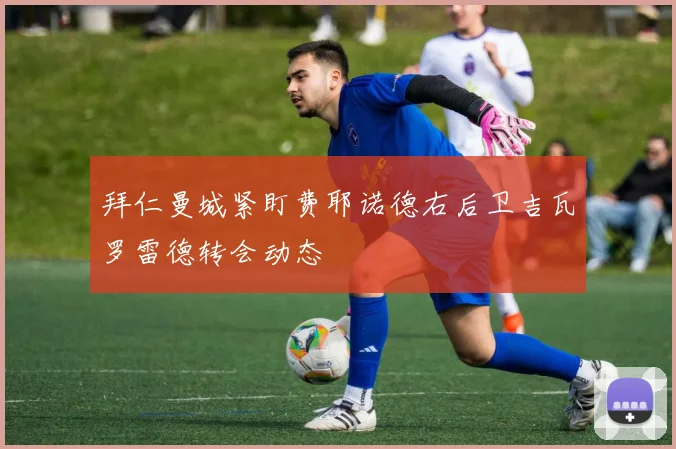 拜仁曼城紧盯费耶诺德右后卫吉瓦罗雷德转会动态