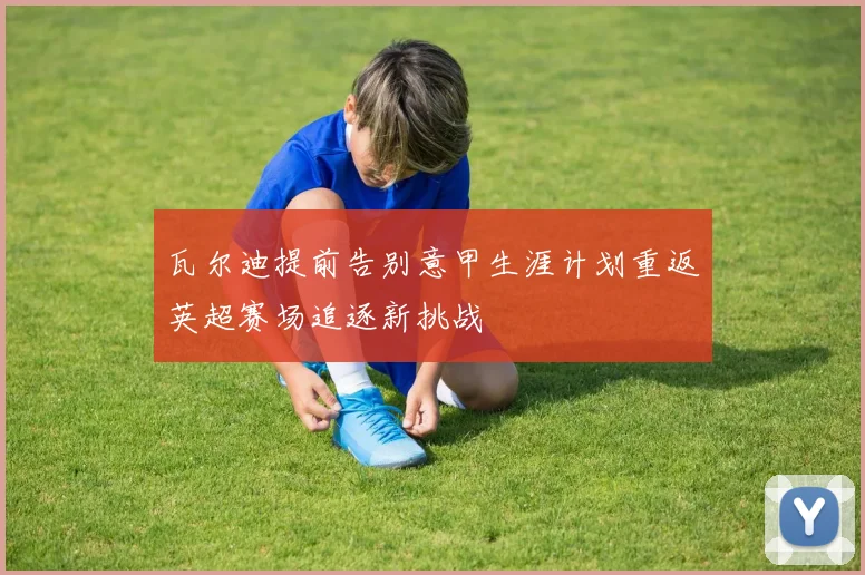 瓦尔迪提前告别意甲生涯计划重返英超赛场追逐新挑战