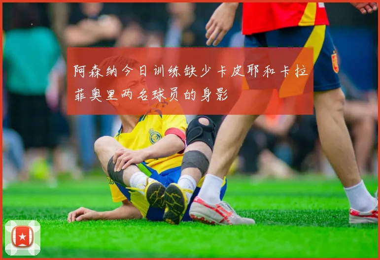 阿森纳今日训练缺少卡皮耶和卡拉菲奥里两名球员的身影