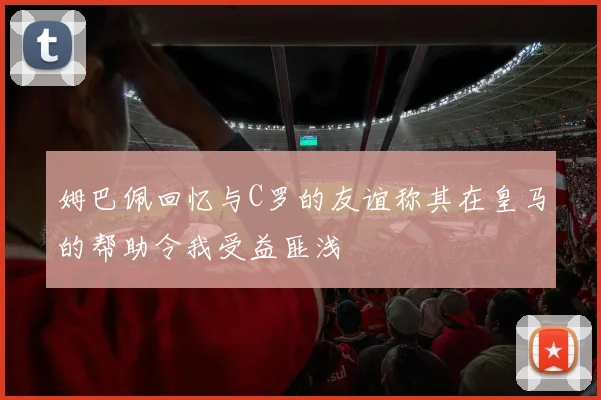 姆巴佩回忆与C罗的友谊称其在皇马的帮助令我受益匪浅