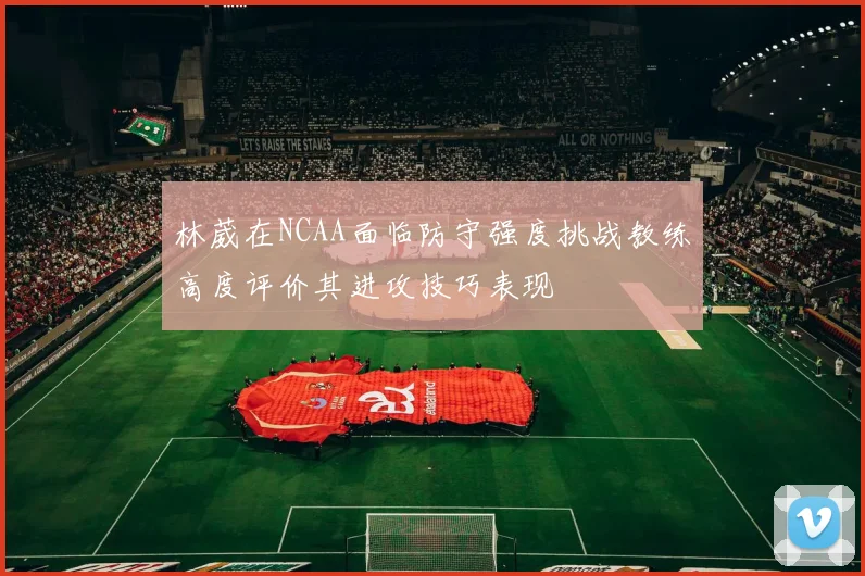 林葳在NCAA面临防守强度挑战教练高度评价其进攻技巧表现