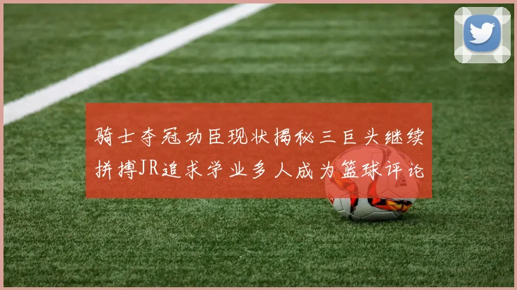 骑士夺冠功臣现状揭秘三巨头继续拼搏JR追求学业多人成为篮球评论员